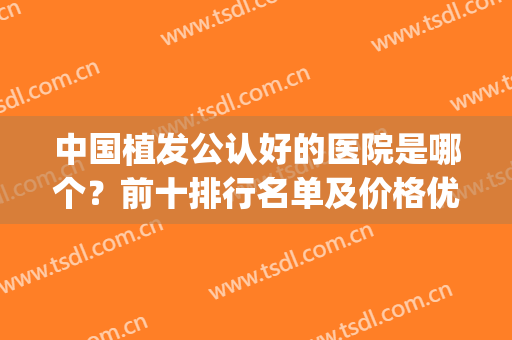 中国植发公认好的医院是哪个？前十排行名单及价格优惠公布！(植发全国排名前十医院)