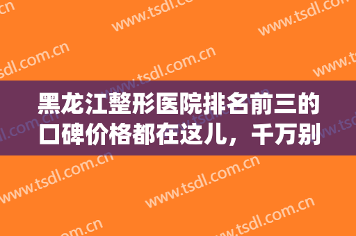 黑龙江整形医院排名前三的口碑价格都在这儿，千万别错过(哈尔滨前十名整形医院)