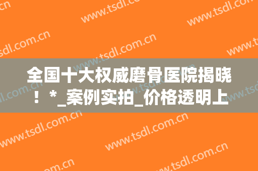 全国十大权威磨骨医院揭晓！*_案例实拍_价格透明上线！(磨骨哪家医院做的比较好官网)