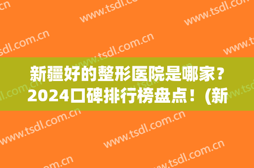 新疆好的整形医院是哪家？2024口碑排行榜盘点！(新疆整形美容医院排名前十位)