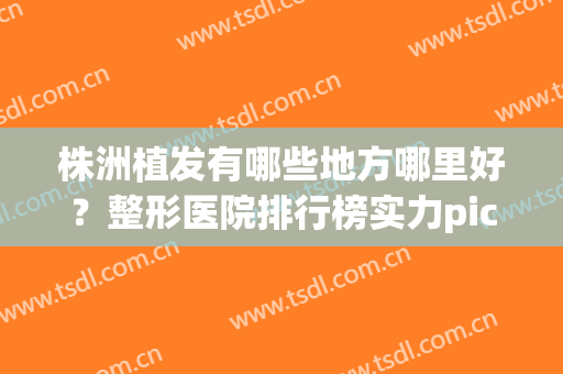 株洲植发有哪些地方哪里好？整形医院排行榜实力pick(植发正规医院排行)