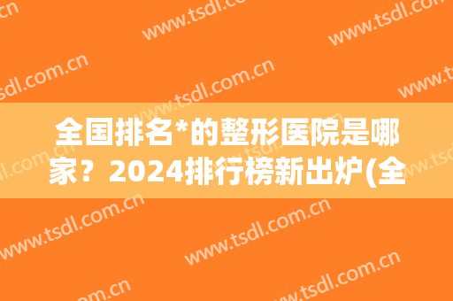 全国排名*的整形医院是哪家？2024排行榜新出炉(全国排名前10的整形医院)
