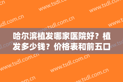 哈尔滨植发哪家医院好？植发多少钱？价格表和前五口碑排名榜一起看(哈尔滨种植头发医院排名)