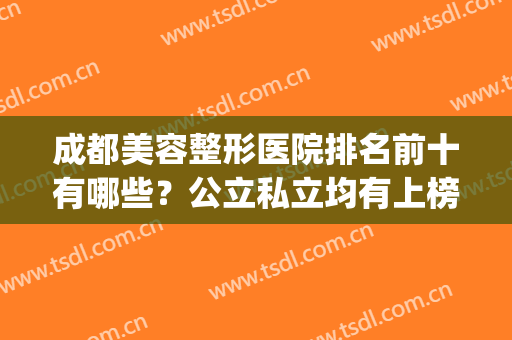成都美容整形医院排名前十有哪些？公立私立均有上榜_附价格查询(成都十大整形美容医院排名)