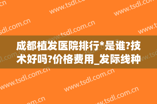 成都植发医院排行*是谁?技术好吗?价格费用_发际线种植照片评比下(植发技术哪家医院好)