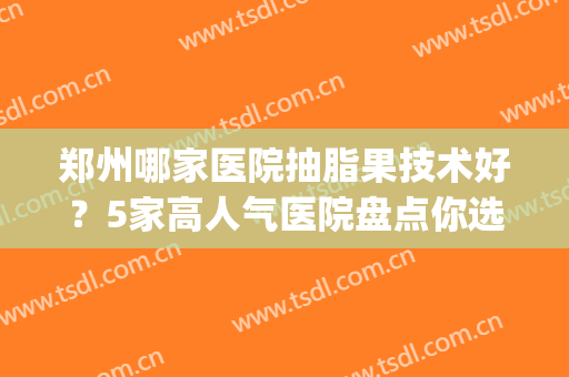 郑州哪家医院抽脂果技术好？5家高人气医院盘点你选择谁~(郑州大腿抽脂最好的医院)