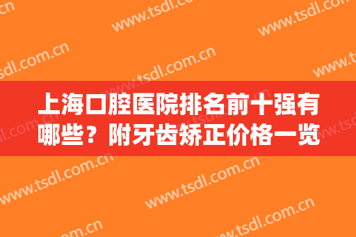 上海口腔医院排名前十强有哪些？附牙齿矫正价格一览表(上海牙科矫正医院前十名)