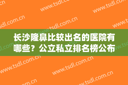 长沙隆鼻比较出名的医院有哪些？公立私立排名榜公布(长沙隆鼻哪里好)
