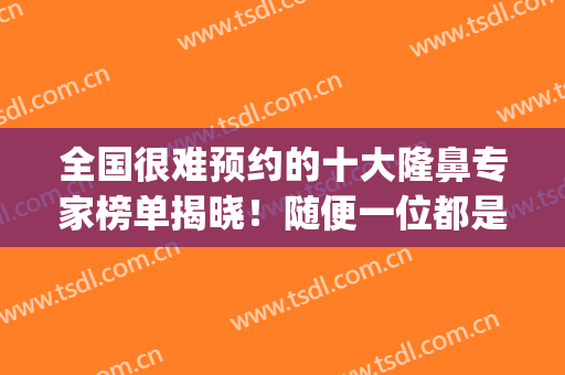 全国很难预约的十大隆鼻专家榜单揭晓！随便一位都是牛的医生(隆鼻专家前十名)