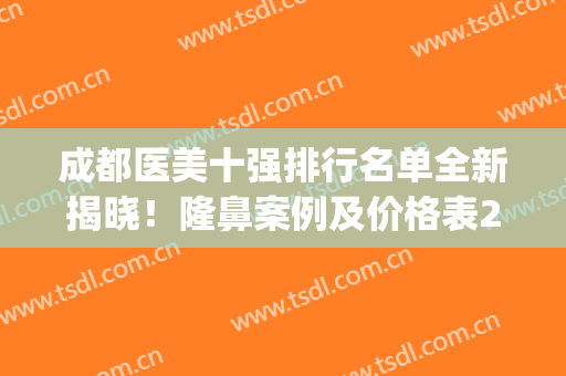 成都医美十强排行名单全新揭晓！隆鼻案例及价格表2024发布！(成都整容医院前十)
