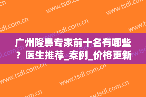 广州隆鼻专家前十名有哪些？医生推荐_案例_价格更新！(广州鼻部整形医生推荐)