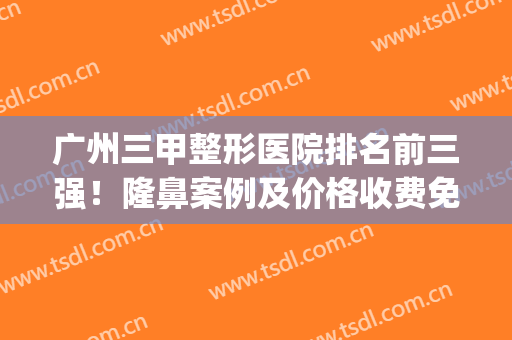 广州三甲整形医院排名前三强！隆鼻案例及价格收费免费查！(广州正规整形三甲医院排名)