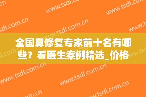 全国鼻修复专家前十名有哪些？看医生案例精选_价格费用明细(鼻修复专家排名)