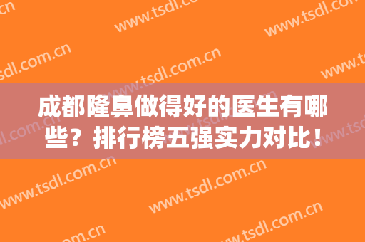 成都隆鼻做得好的医生有哪些？排行榜五强实力对比！(成都隆鼻专家前十名)