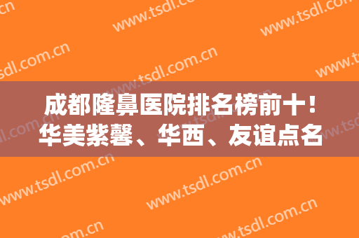 成都隆鼻医院排名榜前十！华美紫馨、华西、友谊点名啦！(成都华美做鼻子哪个医生好)