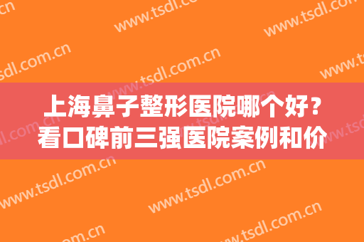 上海鼻子整形医院哪个好？看口碑前三强医院案例和价格，各有不同点(上海鼻部整形医生排名)