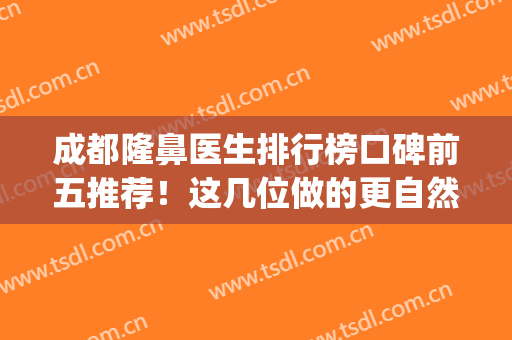 成都隆鼻医生排行榜口碑前五推荐！这几位做的更自然真实(成都隆鼻真正的好医生)