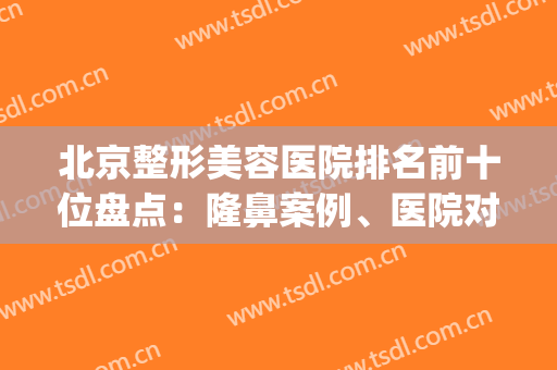 北京整形美容医院排名前十位盘点：隆鼻案例、医院对比预约(北京隆鼻整形整容医院)