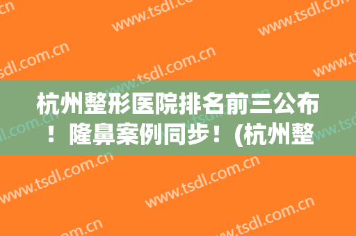杭州整形医院排名前三公布！隆鼻案例同步！(杭州整形医院专家排名)