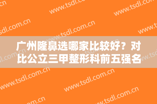 广州隆鼻选哪家比较好？对比公立三甲整形科前五强名单及相关价格表