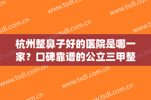 杭州整鼻子好的医院是哪一家？口碑靠谱的公立三甲整形科了解一下(杭州鼻子整形最好三甲医院)