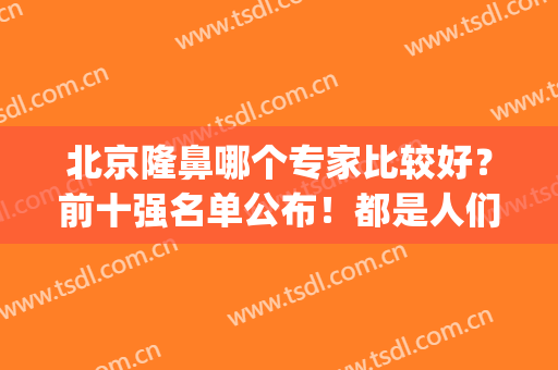 北京隆鼻哪个专家比较好？前十强名单公布！都是人们常选的医生(北京隆鼻医生排名)