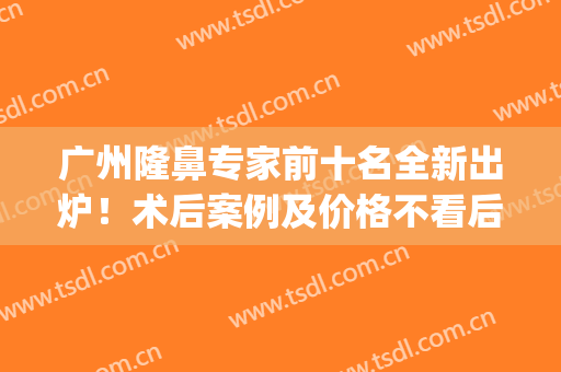 广州隆鼻专家前十名全新出炉！术后案例及价格不看后悔！(广州隆鼻失败案例)