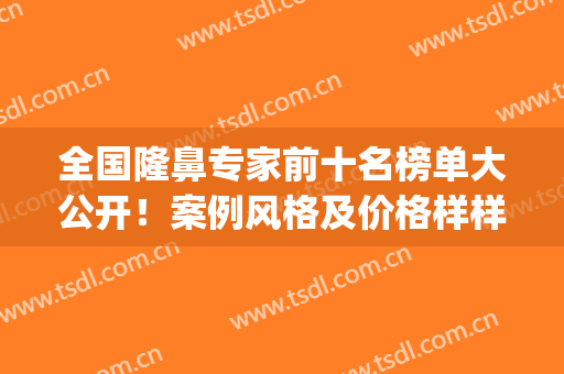 全国隆鼻专家前十名榜单大公开！案例风格及价格样样不同！(隆鼻好的专家)