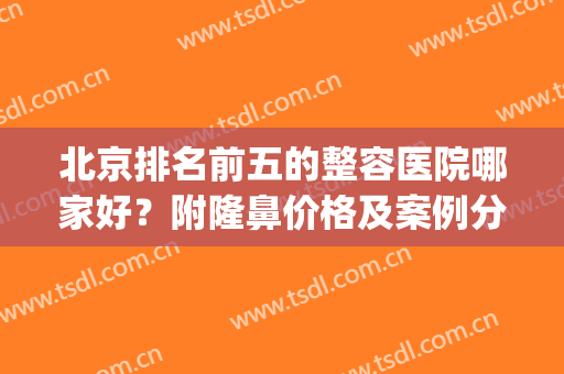 北京排名前五的整容医院哪家好？附隆鼻价格及案例分享(北京隆鼻医生排名)