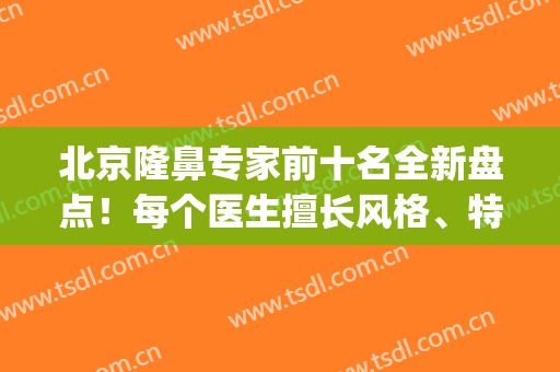 北京隆鼻专家前十名全新盘点！每个医生擅长风格、特色优势各有不同(北京有名的隆鼻医生)