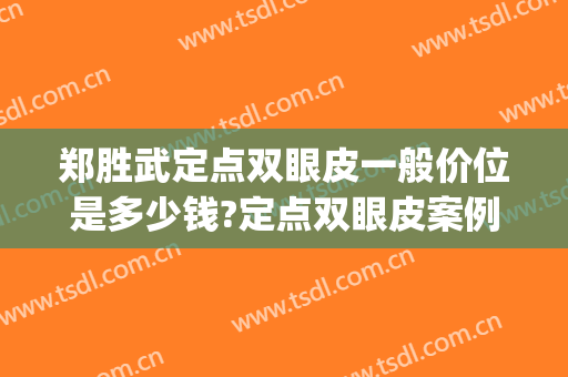 郑胜武定点双眼皮一般价位是多少钱?定点双眼皮案例效果对比图_福建省立医院