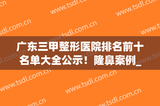 广东三甲整形医院排名前十名单大全公示！隆鼻案例_价格透明揭露！(广东正规三甲整形医院排名)