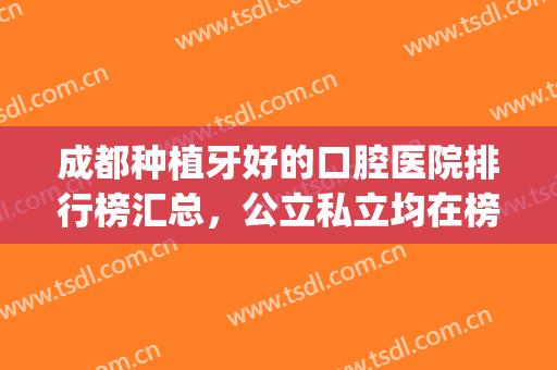 成都种植牙好的口腔医院排行榜汇总，公立私立均在榜_附案例(成都种植牙哪个医院好)