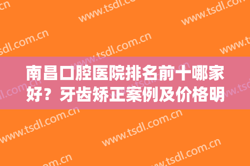 南昌口腔医院排名前十哪家好？牙齿矫正案例及价格明细一拼！(南昌哪个医院矫正牙齿比较好)
