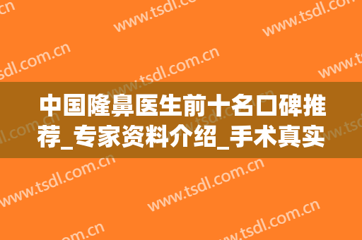 中国隆鼻医生前十名口碑推荐_专家资料介绍_手术真实案例一览(隆鼻有名的医生)