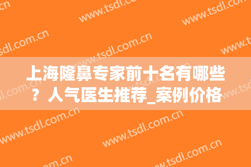上海隆鼻专家前十名有哪些？人气医生推荐_案例价格参考(上海隆鼻好的医生)