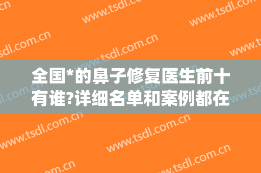 全国*的鼻子修复医生前十有谁?详细名单和案例都在这里！(全国鼻修复最好的医生)