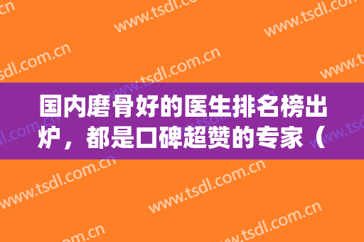 国内磨骨好的医生排名榜出炉，都是口碑超赞的专家（附案例）(磨骨技术好的医生)