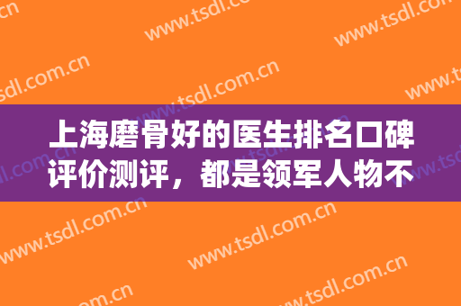 上海磨骨好的医生排名口碑评价测评，都是领军人物不看后悔(上海哪个医生磨骨最好)