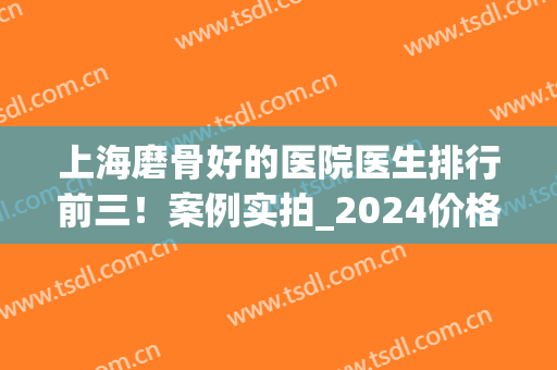 上海磨骨好的医院医生排行前三！案例实拍_2024价格表上线！(上海哪家医院磨骨技术好)
