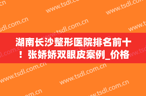 湖南长沙整形医院排名前十！张娇娇双眼皮案例_价格2024全新公布！(长沙整形医生排名)