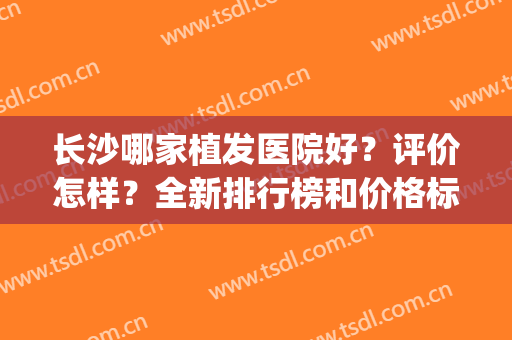 长沙哪家植发医院好？评价怎样？全新排行榜和价格标准一览(长沙植头发效果比较好)