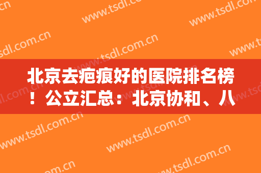 北京去疤痕好的医院排名榜！公立汇总：北京协和、八大处等领衔！(北京祛疤比较好的医院)