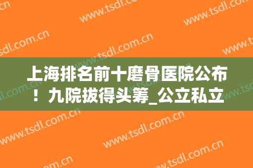 上海排名前十磨骨医院公布！九院拔得头筹_公立私立_案例价格详情！(上海哪家医院磨骨比较好)