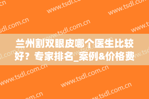 兰州割双眼皮哪个医生比较好？专家排名_案例&价格费用请查收！(兰州哪家医院做双眼皮比较好)
