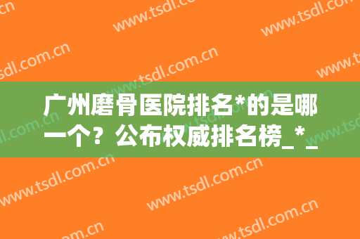 广州磨骨医院排名*的是哪一个？公布权威排名榜_*_价格详情！(广州磨骨医院排名第一的是哪一个)