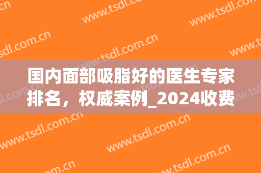 国内面部吸脂好的医生专家排名，权威案例_2024收费价格表一览(面部吸脂整形价格)