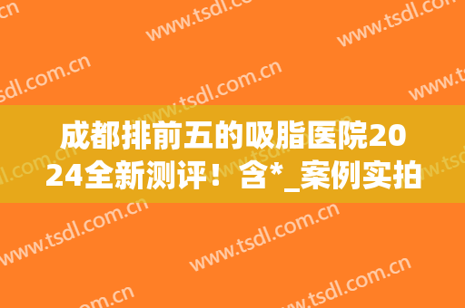 成都排前五的吸脂医院2024全新测评！含*_案例实拍_价格优惠！(成都吸脂手术)