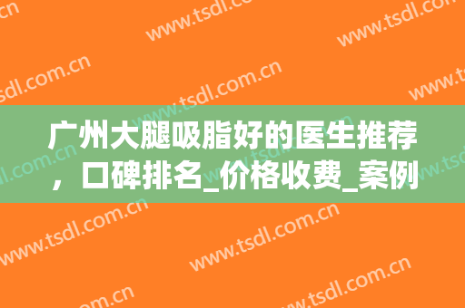 广州大腿吸脂好的医生推荐，口碑排名_价格收费_案例详情参考(广州吸脂做得好的医院)