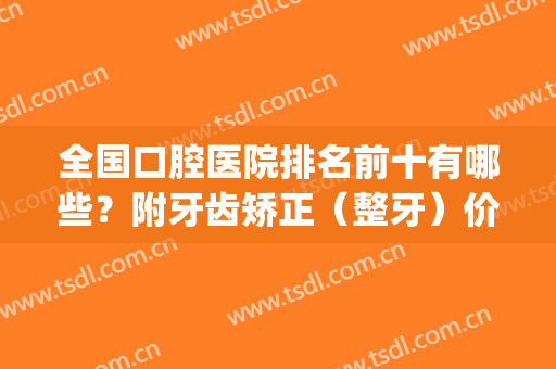 全国口腔医院排名前十有哪些？附牙齿矫正（整牙）价格明细一览(全国牙齿矫正医院排行)